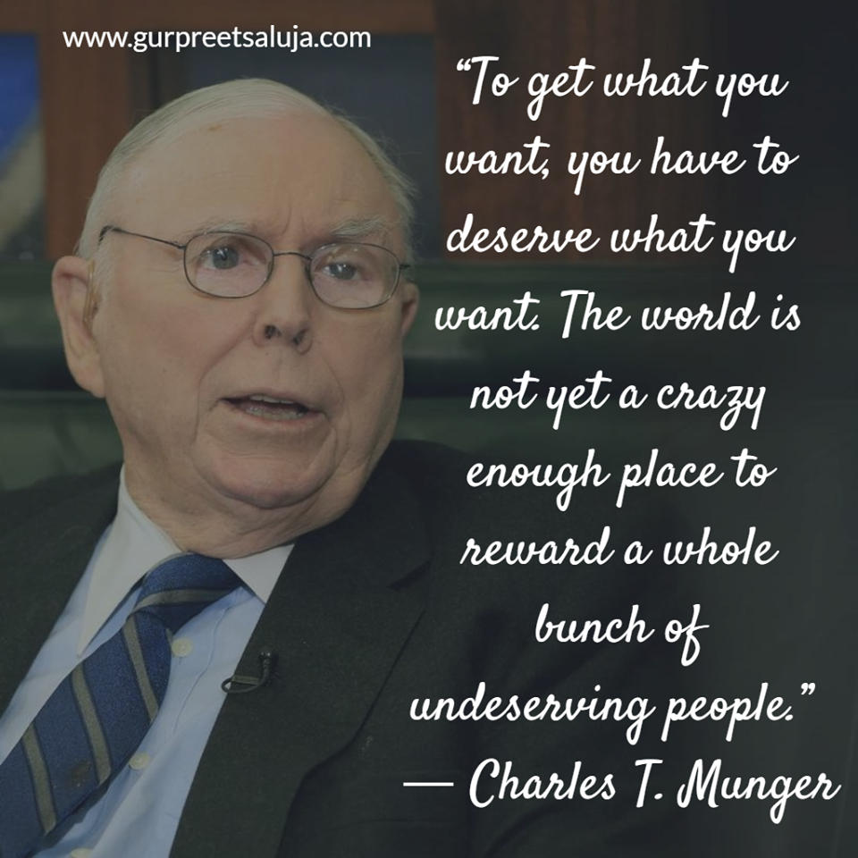 “To get what you want, you have to deserve what you want. The world is not yet a crazy enough place to reward a whole bunch of undeserving people.”  ― Charles T. Munger